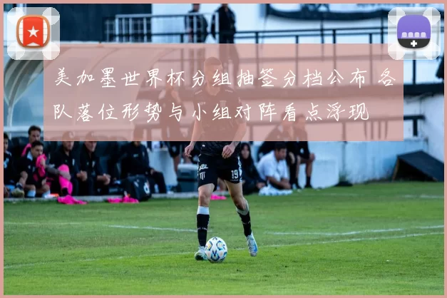 美加墨世界杯分组抽签分档公布 各队落位形势与小组对阵看点浮现