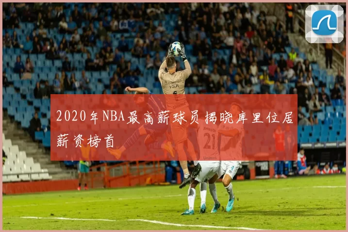2020年NBA最高薪球员揭晓库里位居薪资榜首