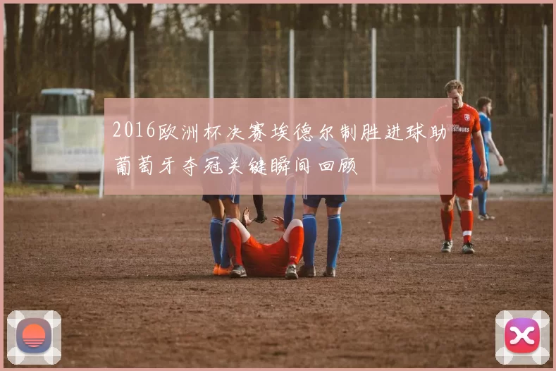 2016欧洲杯决赛埃德尔制胜进球助葡萄牙夺冠关键瞬间回顾