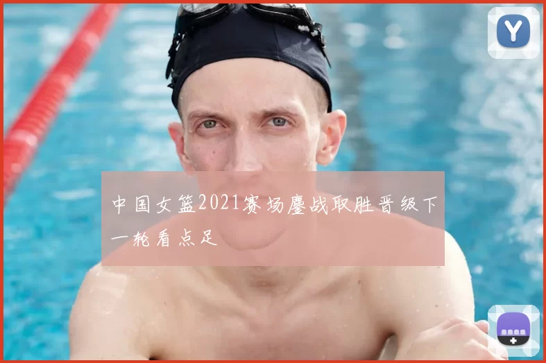 中国女篮2021赛场鏖战取胜晋级下一轮看点足