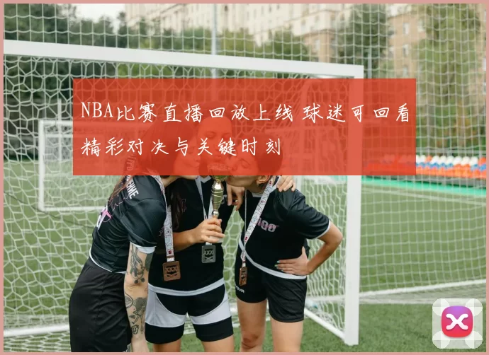 NBA比赛直播回放上线 球迷可回看精彩对决与关键时刻