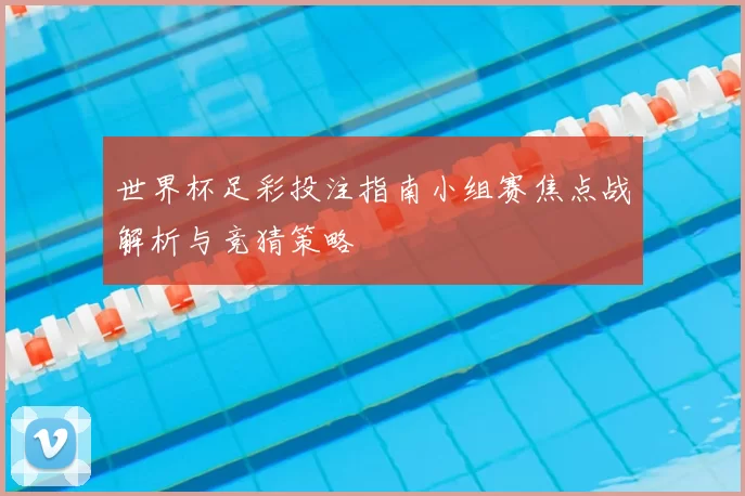 世界杯足彩投注指南小组赛焦点战解析与竞猜策略