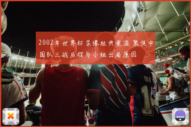 2002年世界杯录像经典重温 聚焦中国队三战历程与小组出局原因