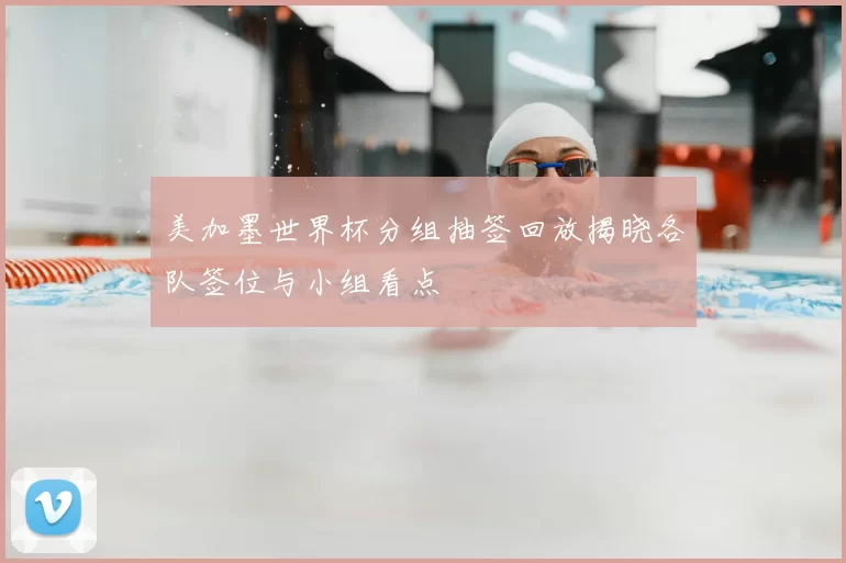 美加墨世界杯分组抽签回放揭晓各队签位与小组看点