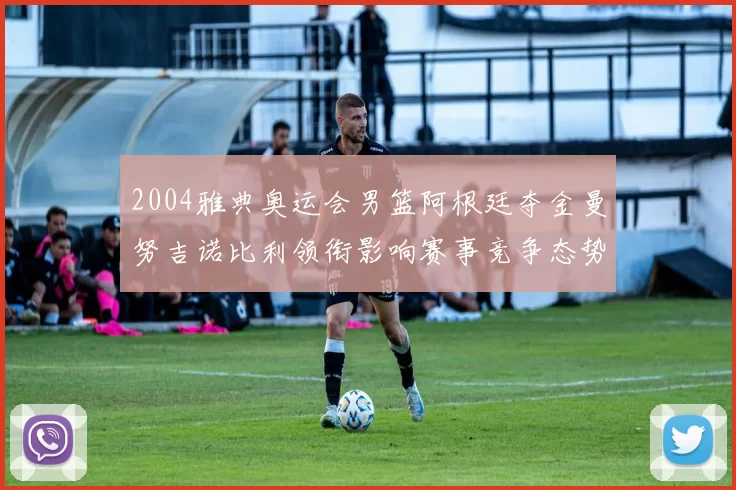 2004雅典奥运会男篮阿根廷夺金曼努吉诺比利领衔影响赛事竞争态势