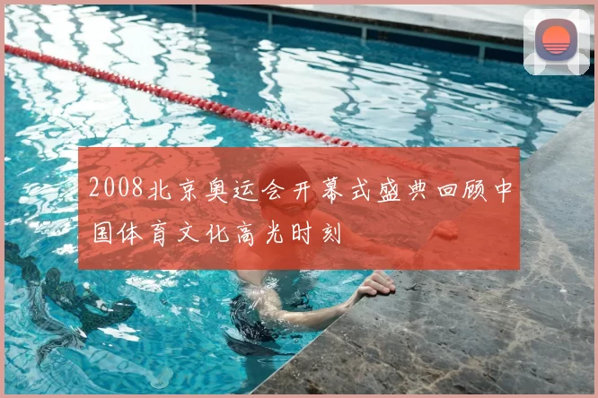 2008北京奥运会开幕式盛典回顾中国体育文化高光时刻