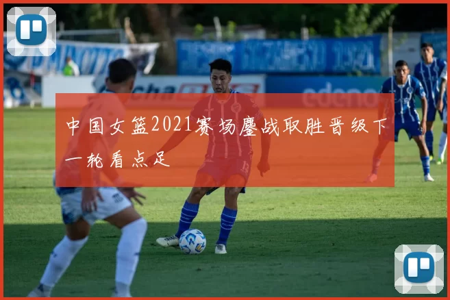 中国女篮2021赛场鏖战取胜晋级下一轮看点足