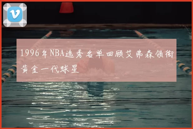 1996年NBA选秀名单回顾艾弗森领衔黄金一代球星