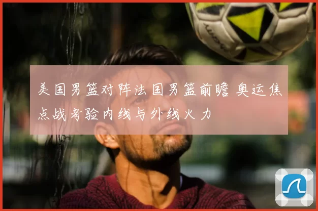 美国男篮对阵法国男篮前瞻 奥运焦点战考验内线与外线火力