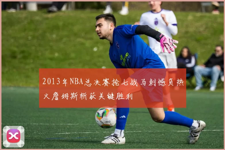 2013年NBA总决赛抢七战马刺憾负热火詹姆斯斩获关键胜利