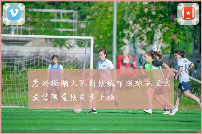 詹姆斯湖人队新款城市版球衣正式发售限量款同步上线