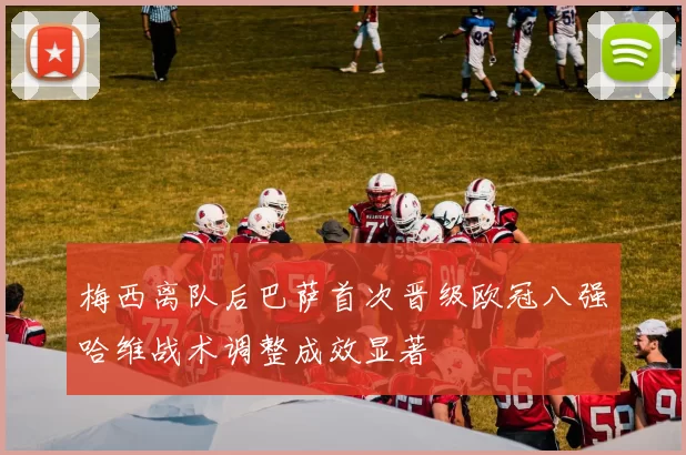 梅西离队后巴萨首次晋级欧冠八强哈维战术调整成效显著