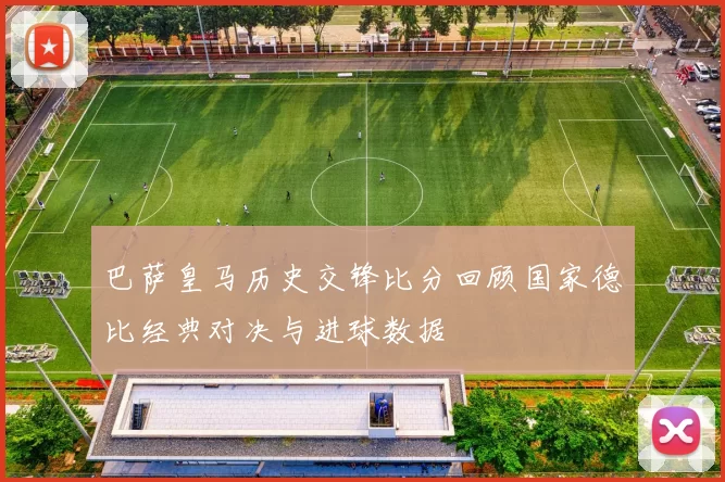 巴萨皇马历史交锋比分回顾国家德比经典对决与进球数据