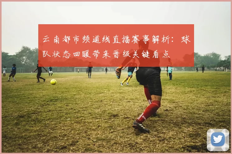 云南都市频道线直播赛事解析：球队状态回暖带来晋级关键看点