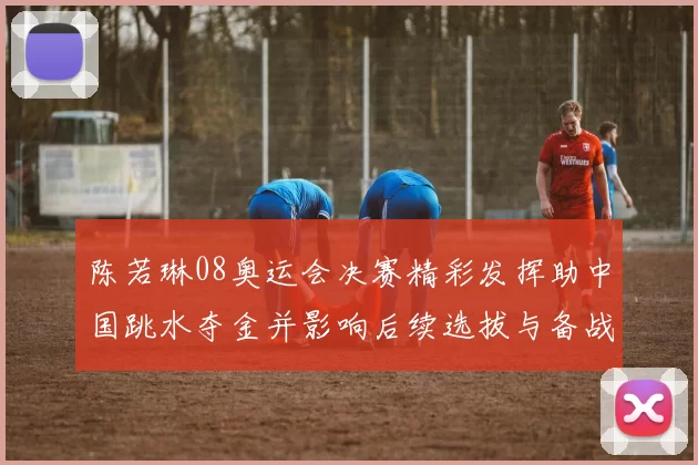 陈若琳08奥运会决赛精彩发挥助中国跳水夺金并影响后续选拔与备战