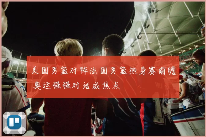 美国男篮对阵法国男篮热身赛前瞻 奥运强强对话成焦点