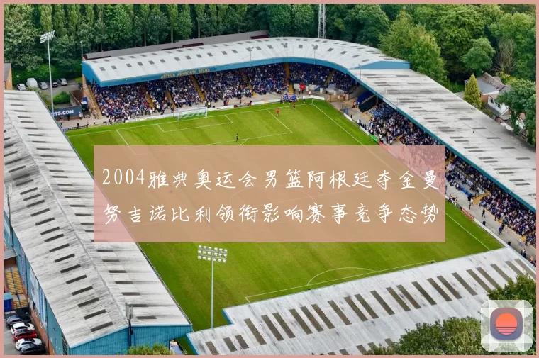 2004雅典奥运会男篮阿根廷夺金曼努吉诺比利领衔影响赛事竞争态势