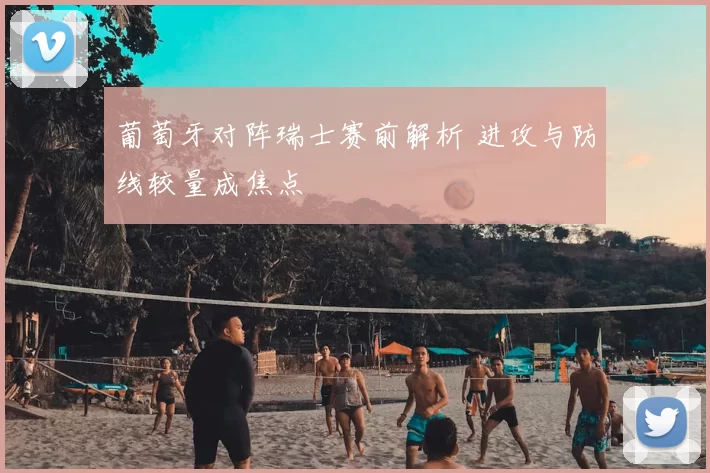 葡萄牙对阵瑞士赛前解析 进攻与防线较量成焦点