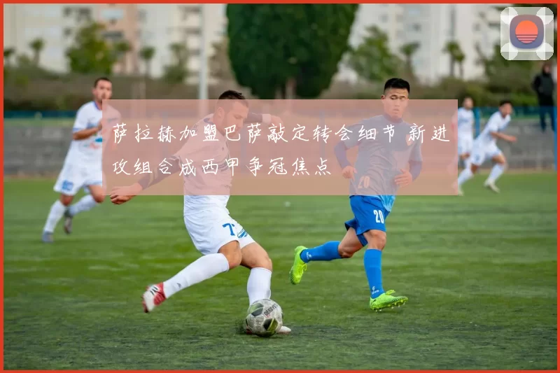 萨拉赫加盟巴萨敲定转会细节 新进攻组合成西甲争冠焦点