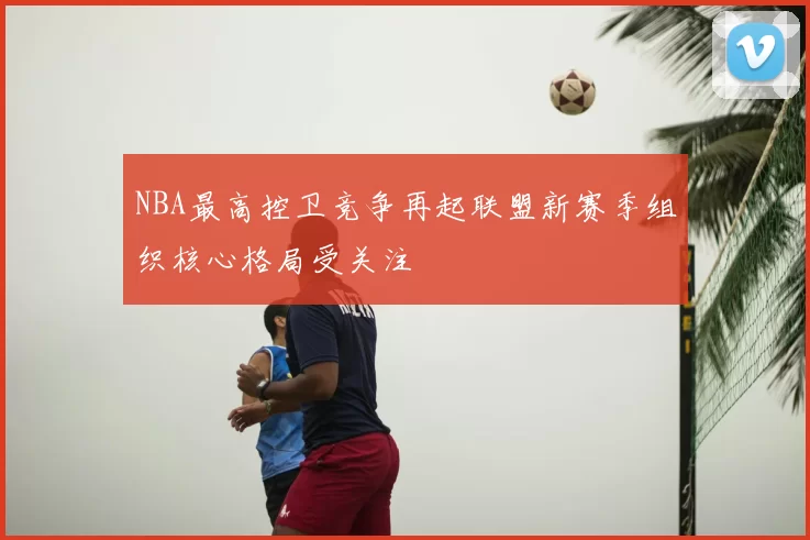 NBA最高控卫竞争再起联盟新赛季组织核心格局受关注