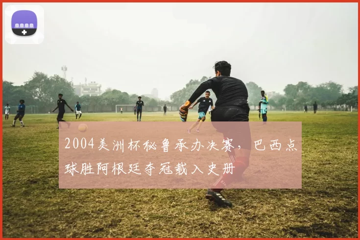 2004美洲杯秘鲁承办决赛，巴西点球胜阿根廷夺冠载入史册