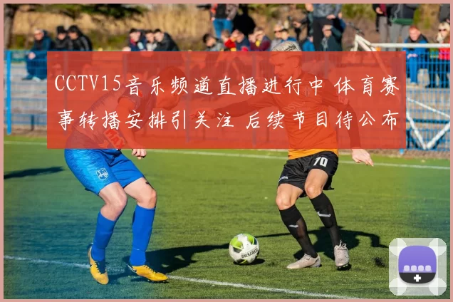 CCTV15音乐频道直播进行中 体育赛事转播安排引关注 后续节目待公布