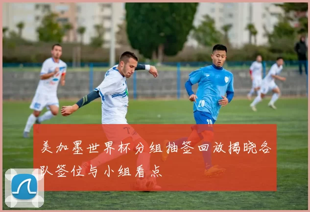 美加墨世界杯分组抽签回放揭晓各队签位与小组看点