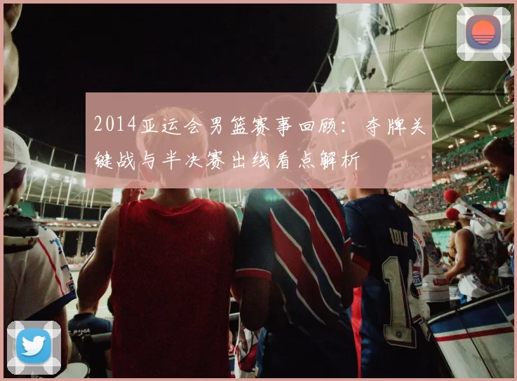 2014亚运会男篮赛事回顾：夺牌关键战与半决赛出线看点解析