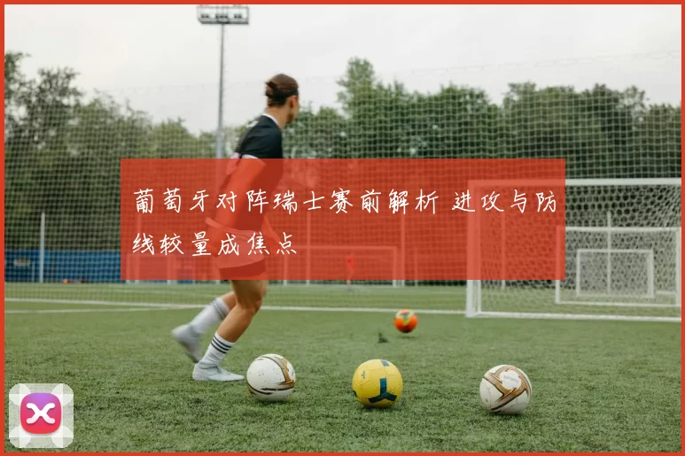葡萄牙对阵瑞士赛前解析 进攻与防线较量成焦点