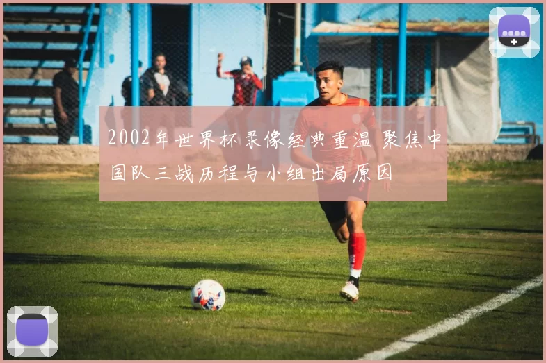 2002年世界杯录像经典重温 聚焦中国队三战历程与小组出局原因