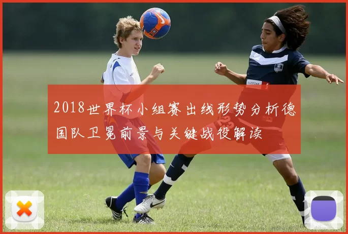 2018世界杯小组赛出线形势分析德国队卫冕前景与关键战役解读