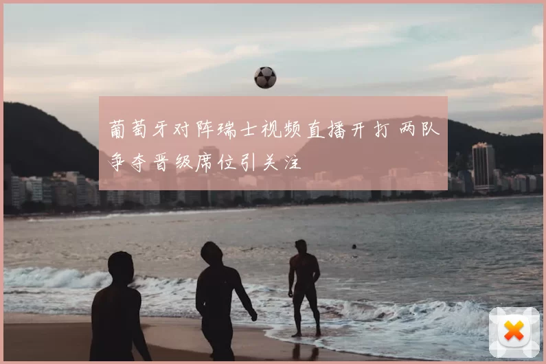 葡萄牙对阵瑞士视频直播开打 两队争夺晋级席位引关注
