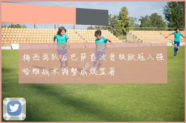 梅西离队后巴萨首次晋级欧冠八强哈维战术调整成效显著