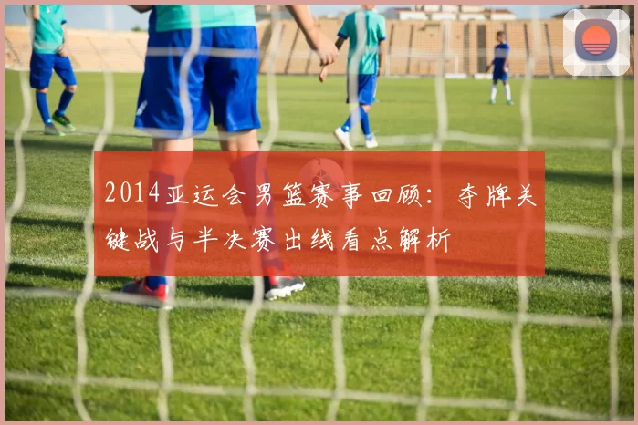 2014亚运会男篮赛事回顾：夺牌关键战与半决赛出线看点解析