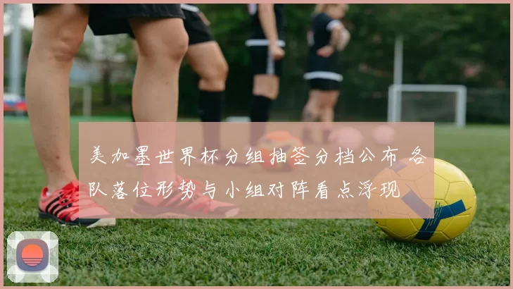 美加墨世界杯分组抽签分档公布 各队落位形势与小组对阵看点浮现