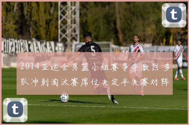2014亚运会男篮小组赛争夺激烈 多队冲刺淘汰赛席位决定半决赛对阵