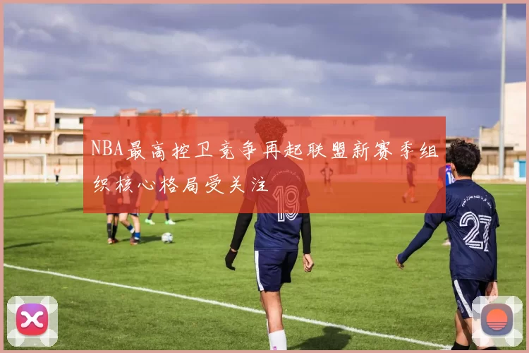 NBA最高控卫竞争再起联盟新赛季组织核心格局受关注