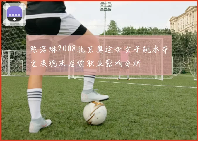 陈若琳2008北京奥运会女子跳水夺金表现及后续职业影响分析