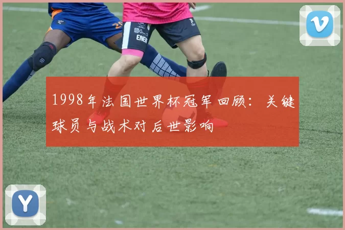 1998年法国世界杯冠军回顾：关键球员与战术对后世影响