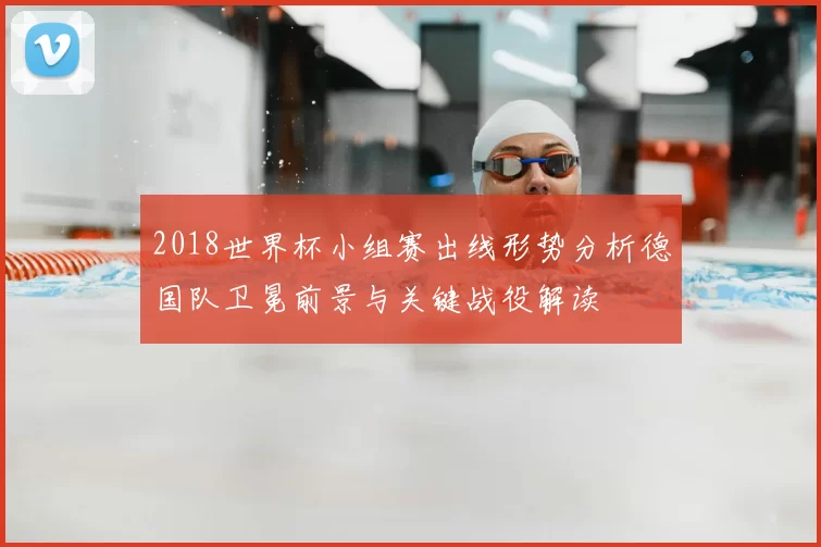 2018世界杯小组赛出线形势分析德国队卫冕前景与关键战役解读