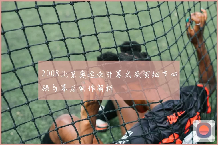 2008北京奥运会开幕式表演细节回顾与幕后制作解析