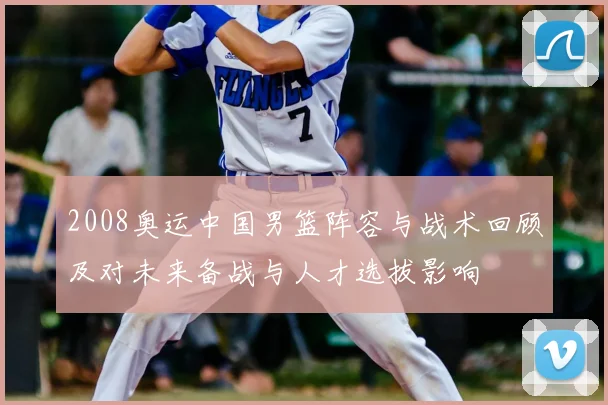 2008奥运中国男篮阵容与战术回顾及对未来备战与人才选拔影响