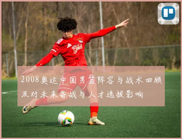 2008奥运中国男篮阵容与战术回顾及对未来备战与人才选拔影响